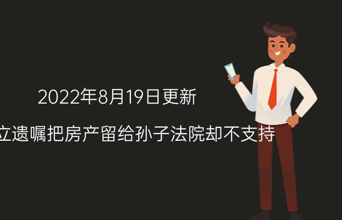 2022年8月19日更新 爷爷立遗嘱把房产留给孙子法院却不支持 这是怎么回事呢具体内容详细介绍